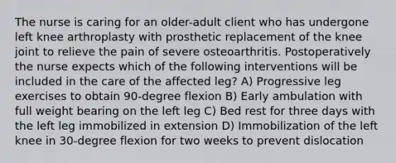 The nurse is caring for an older-adult client who has undergone left knee arthroplasty with prosthetic replacement of the knee joint to relieve the pain of severe osteoarthritis. Postoperatively the nurse expects which of the following interventions will be included in the care of the affected leg? A) Progressive leg exercises to obtain 90-degree flexion B) Early ambulation with full weight bearing on the left leg C) Bed rest for three days with the left leg immobilized in extension D) Immobilization of the left knee in 30-degree flexion for two weeks to prevent dislocation