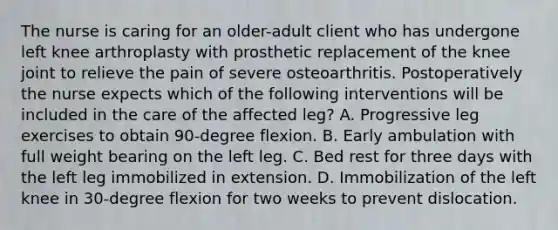 The nurse is caring for an older-adult client who has undergone left knee arthroplasty with prosthetic replacement of the knee joint to relieve the pain of severe osteoarthritis. Postoperatively the nurse expects which of the following interventions will be included in the care of the affected leg? A. Progressive leg exercises to obtain 90-degree flexion. B. Early ambulation with full weight bearing on the left leg. C. Bed rest for three days with the left leg immobilized in extension. D. Immobilization of the left knee in 30-degree flexion for two weeks to prevent dislocation.