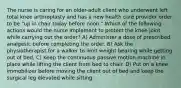 The nurse is caring for an older-adult client who underwent left total knee arthroplasty and has a new health care provider order to be "up in chair today before noon." Which of the following actions would the nurse implement to protect the knee joint while carrying out the order? A) Administer a dose of prescribed analgesic before completing the order. B) Ask the physiotherapist for a walker to limit weight bearing while getting out of bed. C) Keep the continuous passive motion machine in place while lifting the client from bed to chair. D) Put on a knee immobilizer before moving the client out of bed and keep the surgical leg elevated while sitting.