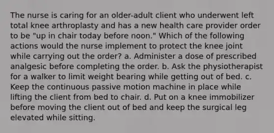 The nurse is caring for an older-adult client who underwent left total knee arthroplasty and has a new health care provider order to be "up in chair today before noon." Which of the following actions would the nurse implement to protect the knee joint while carrying out the order? a. Administer a dose of prescribed analgesic before completing the order. b. Ask the physiotherapist for a walker to limit weight bearing while getting out of bed. c. Keep the continuous passive motion machine in place while lifting the client from bed to chair. d. Put on a knee immobilizer before moving the client out of bed and keep the surgical leg elevated while sitting.