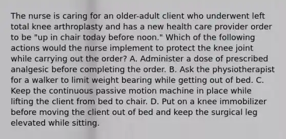 The nurse is caring for an older-adult client who underwent left total knee arthroplasty and has a new health care provider order to be "up in chair today before noon." Which of the following actions would the nurse implement to protect the knee joint while carrying out the order? A. Administer a dose of prescribed analgesic before completing the order. B. Ask the physiotherapist for a walker to limit weight bearing while getting out of bed. C. Keep the continuous passive motion machine in place while lifting the client from bed to chair. D. Put on a knee immobilizer before moving the client out of bed and keep the surgical leg elevated while sitting.