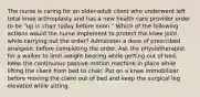 The nurse is caring for an older-adult client who underwent left total knee arthroplasty and has a new health care provider order to be "up in chair today before noon." Which of the following actions would the nurse implement to protect the knee joint while carrying out the order? Administer a dose of prescribed analgesic before completing the order. Ask the physiotherapist for a walker to limit weight bearing while getting out of bed. Keep the continuous passive motion machine in place while lifting the client from bed to chair. Put on a knee immobilizer before moving the client out of bed and keep the surgical leg elevated while sitting.