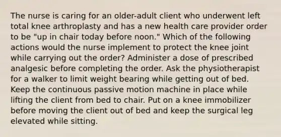 The nurse is caring for an older-adult client who underwent left total knee arthroplasty and has a new health care provider order to be "up in chair today before noon." Which of the following actions would the nurse implement to protect the knee joint while carrying out the order? Administer a dose of prescribed analgesic before completing the order. Ask the physiotherapist for a walker to limit weight bearing while getting out of bed. Keep the continuous passive motion machine in place while lifting the client from bed to chair. Put on a knee immobilizer before moving the client out of bed and keep the surgical leg elevated while sitting.