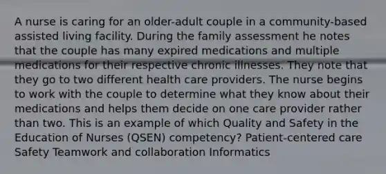 A nurse is caring for an older-adult couple in a community-based assisted living facility. During the family assessment he notes that the couple has many expired medications and multiple medications for their respective chronic illnesses. They note that they go to two different health care providers. The nurse begins to work with the couple to determine what they know about their medications and helps them decide on one care provider rather than two. This is an example of which Quality and Safety in the Education of Nurses (QSEN) competency? Patient-centered care Safety Teamwork and collaboration Informatics