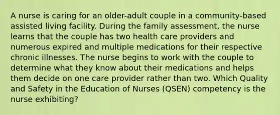 A nurse is caring for an older-adult couple in a community-based assisted living facility. During the family assessment, the nurse learns that the couple has two health care providers and numerous expired and multiple medications for their respective chronic illnesses. The nurse begins to work with the couple to determine what they know about their medications and helps them decide on one care provider rather than two. Which Quality and Safety in the Education of Nurses (QSEN) competency is the nurse exhibiting?