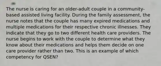 The nurse is caring for an older-adult couple in a community-based assisted living facility. During the family assessment, the nurse notes that the couple has many expired medications and multiple medications for their respective chronic illnesses. They indicate that they go to two different health care providers. The nurse begins to work with the couple to determine what they know about their medications and helps them decide on one care provider rather than two. This is an example of which competency for QSEN?