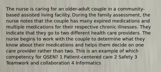 The nurse is caring for an older-adult couple in a community-based assisted living facility. During the family assessment, the nurse notes that the couple has many expired medications and multiple medications for their respective chronic illnesses. They indicate that they go to two different health care providers. The nurse begins to work with the couple to determine what they know about their medications and helps them decide on one care provider rather than two. This is an example of which competency for QSEN? 1 Patient-centered care 2 Safety 3 Teamwork and collaboration 4 Informatics