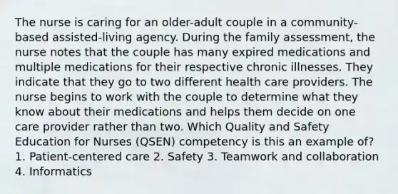 The nurse is caring for an older-adult couple in a community-based assisted-living agency. During the family assessment, the nurse notes that the couple has many expired medications and multiple medications for their respective chronic illnesses. They indicate that they go to two different health care providers. The nurse begins to work with the couple to determine what they know about their medications and helps them decide on one care provider rather than two. Which Quality and Safety Education for Nurses (QSEN) competency is this an example of? 1. Patient-centered care 2. Safety 3. Teamwork and collaboration 4. Informatics