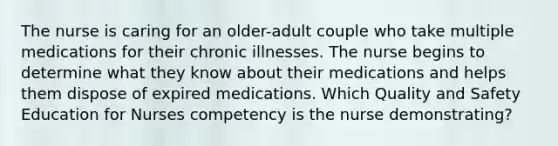 The nurse is caring for an older-adult couple who take multiple medications for their chronic illnesses. The nurse begins to determine what they know about their medications and helps them dispose of expired medications. Which Quality and Safety Education for Nurses competency is the nurse demonstrating?