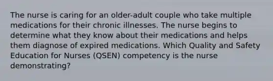 The nurse is caring for an older-adult couple who take multiple medications for their chronic illnesses. The nurse begins to determine what they know about their medications and helps them diagnose of expired medications. Which Quality and Safety Education for Nurses (QSEN) competency is the nurse demonstrating?