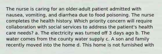 The nurse is caring for an older-adult patient admitted with nausea, vomiting, and diarrhea due to food poisoning. The nurse completes the health history. Which priority concern will require collaboration with social services to address the patient's health care needs? a. The electricity was turned off 3 days ago b. The water comes from the county water supply c. A son and family recently moved into the home d. This home is not furnished with