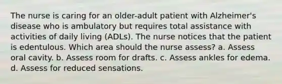 The nurse is caring for an older-adult patient with Alzheimer's disease who is ambulatory but requires total assistance with activities of daily living (ADLs). The nurse notices that the patient is edentulous. Which area should the nurse assess? a. Assess oral cavity. b. Assess room for drafts. c. Assess ankles for edema. d. Assess for reduced sensations.