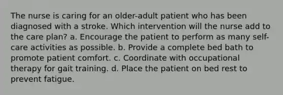 The nurse is caring for an older-adult patient who has been diagnosed with a stroke. Which intervention will the nurse add to the care plan? a. Encourage the patient to perform as many self-care activities as possible. b. Provide a complete bed bath to promote patient comfort. c. Coordinate with occupational therapy for gait training. d. Place the patient on bed rest to prevent fatigue.