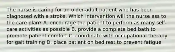 The nurse is caring for an older-adult patient who has been diagnosed with a stroke. Which intervention will the nurse ass to the care plan? A. encourage the patient to perform as many self-care activities as possible B. provide a complete bed bath to promote patient comfort C. coordinate with occupational therapy for gait training D. place patient on bed rest to prevent fatigue