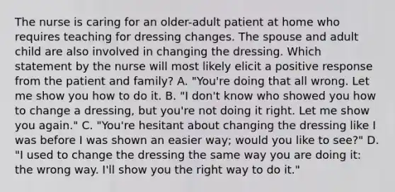 The nurse is caring for an older-adult patient at home who requires teaching for dressing changes. The spouse and adult child are also involved in changing the dressing. Which statement by the nurse will most likely elicit a positive response from the patient and family? A. "You're doing that all wrong. Let me show you how to do it. B. "I don't know who showed you how to change a dressing, but you're not doing it right. Let me show you again." C. "You're hesitant about changing the dressing like I was before I was shown an easier way; would you like to see?" D. "I used to change the dressing the same way you are doing it: the wrong way. I'll show you the right way to do it."