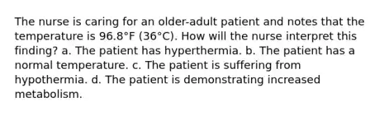 The nurse is caring for an older-adult patient and notes that the temperature is 96.8°F (36°C). How will the nurse interpret this finding? a. The patient has hyperthermia. b. The patient has a normal temperature. c. The patient is suffering from hypothermia. d. The patient is demonstrating increased metabolism.