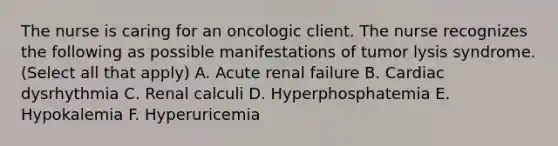 The nurse is caring for an oncologic client. The nurse recognizes the following as possible manifestations of tumor lysis syndrome. (Select all that apply) A. Acute renal failure B. Cardiac dysrhythmia C. Renal calculi D. Hyperphosphatemia E. Hypokalemia F. Hyperuricemia