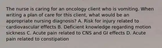 The nurse is caring for an oncology client who is vomiting. When writing a plan of care for this client, what would be an appropriate nursing diagnosis? A. Risk for injury related to cardiovascular effects B. Deficient knowledge regarding motion sickness C. Acute pain related to CNS and GI effects D. Acute pain related to constipation