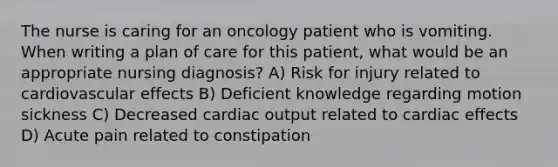 The nurse is caring for an oncology patient who is vomiting. When writing a plan of care for this patient, what would be an appropriate nursing diagnosis? A) Risk for injury related to cardiovascular effects B) Deficient knowledge regarding motion sickness C) Decreased cardiac output related to cardiac effects D) Acute pain related to constipation