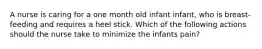 A nurse is caring for a one month old infant infant, who is breast-feeding and requires a heel stick. Which of the following actions should the nurse take to minimize the infants pain?