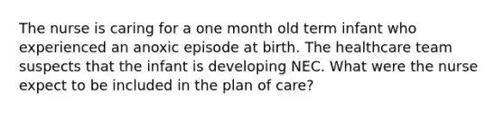 The nurse is caring for a one month old term infant who experienced an anoxic episode at birth. The healthcare team suspects that the infant is developing NEC. What were the nurse expect to be included in the plan of care?