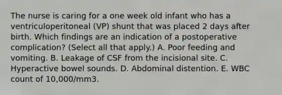 The nurse is caring for a one week old infant who has a ventriculoperitoneal (VP) shunt that was placed 2 days after birth. Which findings are an indication of a postoperative complication? (Select all that apply.) A. Poor feeding and vomiting. B. Leakage of CSF from the incisional site. C. Hyperactive bowel sounds. D. Abdominal distention. E. WBC count of 10,000/mm3.