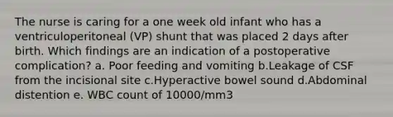 The nurse is caring for a one week old infant who has a ventriculoperitoneal (VP) shunt that was placed 2 days after birth. Which findings are an indication of a postoperative complication? a. Poor feeding and vomiting b.Leakage of CSF from the incisional site c.Hyperactive bowel sound d.Abdominal distention e. WBC count of 10000/mm3