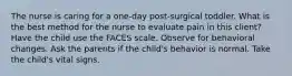 The nurse is caring for a one-day post-surgical toddler. What is the best method for the nurse to evaluate pain in this client? Have the child use the FACES scale. Observe for behavioral changes. Ask the parents if the child's behavior is normal. Take the child's vital signs.