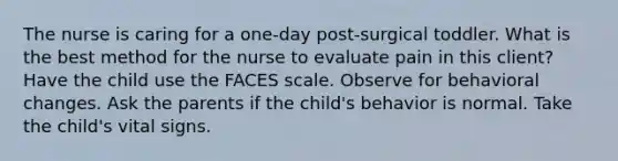 The nurse is caring for a one-day post-surgical toddler. What is the best method for the nurse to evaluate pain in this client? Have the child use the FACES scale. Observe for behavioral changes. Ask the parents if the child's behavior is normal. Take the child's vital signs.