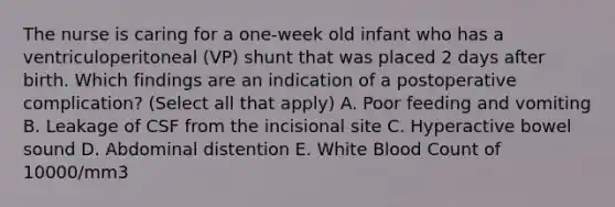 The nurse is caring for a one-week old infant who has a ventriculoperitoneal (VP) shunt that was placed 2 days after birth. Which findings are an indication of a postoperative complication? (Select all that apply) A. Poor feeding and vomiting B. Leakage of CSF from the incisional site C. Hyperactive bowel sound D. Abdominal distention E. White Blood Count of 10000/mm3