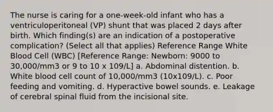 The nurse is caring for a one-week-old infant who has a ventriculoperitoneal (VP) shunt that was placed 2 days after birth. Which finding(s) are an indication of a postoperative complication? (Select all that applies) Reference Range White Blood Cell (WBC) [Reference Range: Newborn: 9000 to 30,000/mm3 or 9 to 10 x 109/L] a. Abdominal distention. b. White blood cell count of 10,000/mm3 (10x109/L). c. Poor feeding and vomiting. d. Hyperactive bowel sounds. e. Leakage of cerebral spinal fluid from the incisional site.