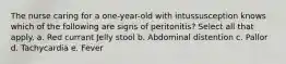 The nurse caring for a one-year-old with intussusception knows which of the following are signs of peritonitis? Select all that apply. a. Red currant Jelly stool b. Abdominal distention c. Pallor d. Tachycardia e. Fever