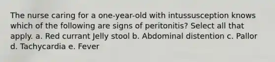 The nurse caring for a one-year-old with intussusception knows which of the following are signs of peritonitis? Select all that apply. a. Red currant Jelly stool b. Abdominal distention c. Pallor d. Tachycardia e. Fever