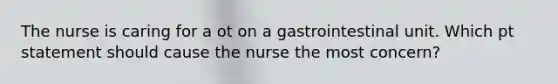 The nurse is caring for a ot on a gastrointestinal unit. Which pt statement should cause the nurse the most concern?