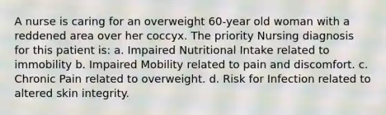 A nurse is caring for an overweight 60-year old woman with a reddened area over her coccyx. The priority Nursing diagnosis for this patient is: a. Impaired Nutritional Intake related to immobility b. Impaired Mobility related to pain and discomfort. c. Chronic Pain related to overweight. d. Risk for Infection related to altered skin integrity.