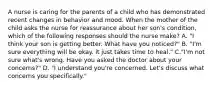 A nurse is caring for the parents of a child who has demonstrated recent changes in behavior and mood. When the mother of the child asks the nurse for reassurance about her son's condition, which of the following responses should the nurse make? A. "I think your son is getting better. What have you noticed?" B. "I'm sure everything will be okay. it just takes time to heal." C."I'm not sure what's wrong. Have you asked the doctor about your concerns?" D. "I understand you're concerned. Let's discuss what concerns you specifically."