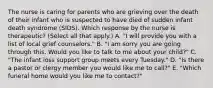 The nurse is caring for parents who are grieving over the death of their infant who is suspected to have died of sudden infant death syndrome​ (SIDS). Which response by the nurse is​ therapeutic? (Select all that​ apply.) A. ​"I will provide you with a list of local grief​ counselors." B. ​"I am sorry you are going through this. Would you like to talk to me about your​ child?" C. ​"The infant loss support group meets every​ Tuesday." D. ​"Is there a pastor or clergy member you would like me to​ call?" E. ​"Which funeral home would you like me to​ contact?"