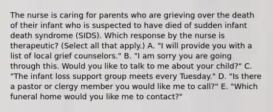 The nurse is caring for parents who are grieving over the death of their infant who is suspected to have died of sudden infant death syndrome​ (SIDS). Which response by the nurse is​ therapeutic? (Select all that​ apply.) A. ​"I will provide you with a list of local grief​ counselors." B. ​"I am sorry you are going through this. Would you like to talk to me about your​ child?" C. ​"The infant loss support group meets every​ Tuesday." D. ​"Is there a pastor or clergy member you would like me to​ call?" E. ​"Which funeral home would you like me to​ contact?"