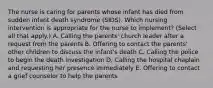 The nurse is caring for parents whose infant has died from sudden infant death syndrome​ (SIDS). Which nursing intervention is appropriate for the nurse to​ implement? (Select all that​ apply.) A. Calling the​ parents' church leader after a request from the parents B. Offering to contact the​ parents' other children to discuss the​ infant's death C. Calling the police to begin the death investigation D. Calling the hospital chaplain and requesting her presence immediately E. Offering to contact a grief counselor to help the parents