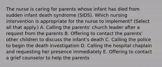 The nurse is caring for parents whose infant has died from sudden infant death syndrome​ (SIDS). Which nursing intervention is appropriate for the nurse to​ implement? (Select all that​ apply.) A. Calling the​ parents' church leader after a request from the parents B. Offering to contact the​ parents' other children to discuss the​ infant's death C. Calling the police to begin the death investigation D. Calling the hospital chaplain and requesting her presence immediately E. Offering to contact a grief counselor to help the parents