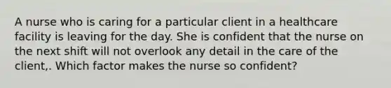 A nurse who is caring for a particular client in a healthcare facility is leaving for the day. She is confident that the nurse on the next shift will not overlook any detail in the care of the client,. Which factor makes the nurse so confident?