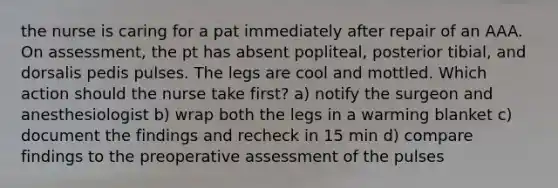 the nurse is caring for a pat immediately after repair of an AAA. On assessment, the pt has absent popliteal, posterior tibial, and dorsalis pedis pulses. The legs are cool and mottled. Which action should the nurse take first? a) notify the surgeon and anesthesiologist b) wrap both the legs in a warming blanket c) document the findings and recheck in 15 min d) compare findings to the preoperative assessment of the pulses