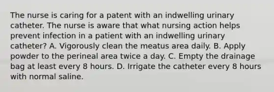 The nurse is caring for a patent with an indwelling urinary catheter. The nurse is aware that what nursing action helps prevent infection in a patient with an indwelling urinary catheter? A. Vigorously clean the meatus area daily. B. Apply powder to the perineal area twice a day. C. Empty the drainage bag at least every 8 hours. D. Irrigate the catheter every 8 hours with normal saline.