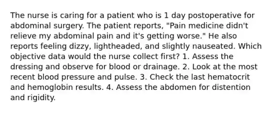 The nurse is caring for a patient who is 1 day postoperative for abdominal surgery. The patient reports, "Pain medicine didn't relieve my abdominal pain and it's getting worse." He also reports feeling dizzy, lightheaded, and slightly nauseated. Which objective data would the nurse collect first? 1. Assess the dressing and observe for blood or drainage. 2. Look at the most recent blood pressure and pulse. 3. Check the last hematocrit and hemoglobin results. 4. Assess the abdomen for distention and rigidity.