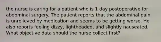 the nurse is caring for a patient who is 1 day postoperative for abdominal surgery. The patient reports that the abdominal pain is unrelieved by medication and seems to be getting worse. He also reports feeling dizzy, lightheaded, and slightly nauseated. What objective data should the nurse collect first?