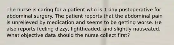 The nurse is caring for a patient who is 1 day postoperative for abdominal surgery. The patient reports that the abdominal pain is unrelieved by medication and seems to be getting worse. He also reports feeling dizzy, lightheaded, and slightly nauseated. What objective data should the nurse collect first?