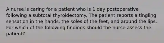 A nurse is caring for a patient who is 1 day postoperative following a subtotal thyroidectomy. The patient reports a tingling sensation in the hands, the soles of the feet, and around the lips. For which of the following findings should the nurse assess the patient?