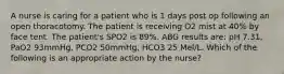 A nurse is caring for a patient who is 1 days post op following an open thoracotomy. The patient is receiving O2 mist at 40% by face tent. The patient's SPO2 is 89%. ABG results are: pH 7.31, PaO2 93mmHg, PCO2 50mmHg, HCO3 25 Mel/L. Which of the following is an appropriate action by the nurse?