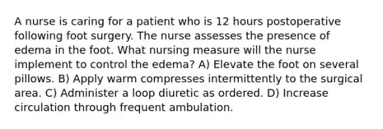 A nurse is caring for a patient who is 12 hours postoperative following foot surgery. The nurse assesses the presence of edema in the foot. What nursing measure will the nurse implement to control the edema? A) Elevate the foot on several pillows. B) Apply warm compresses intermittently to the surgical area. C) Administer a loop diuretic as ordered. D) Increase circulation through frequent ambulation.