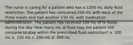 The nurse is caring for a patient who has a 1200 mL daily fluid restriction. The patient has consumed 250 mL with each of the three meals and had another 150 mL with medication administration. The patient has received 150 mL of IV fluids during the day. How many mL of fluid may the patient still consume to stay within the prescribed fluid restriction? a. 100 mL b. 150 mL c. 250 mL d. 300 mL